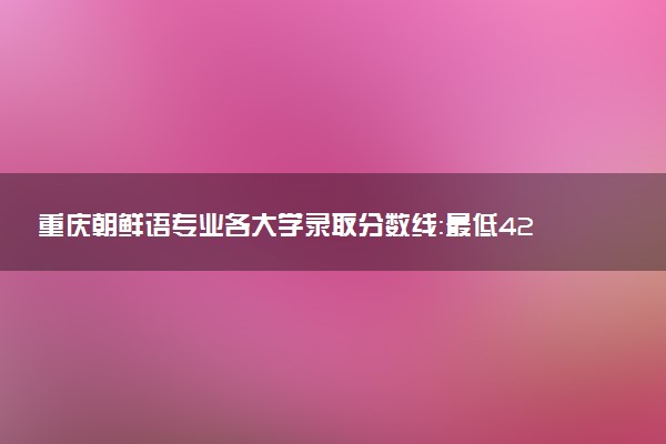 重庆朝鲜语专业各大学录取分数线：最低427分能上 开设院校及位次