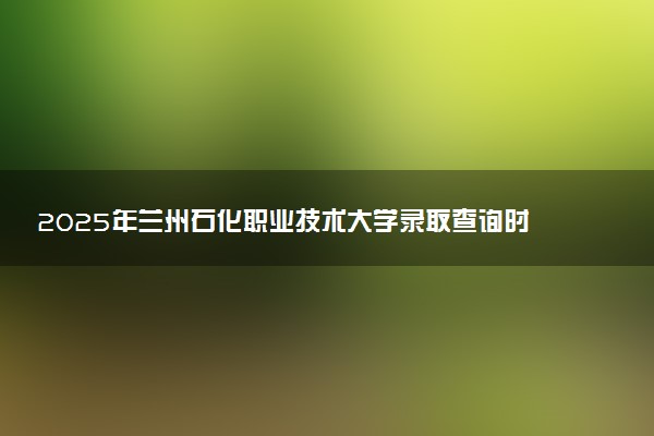 2025年兰州石化职业技术大学录取查询时间方式网址及转专业条件要求 录取结果什么时候出来