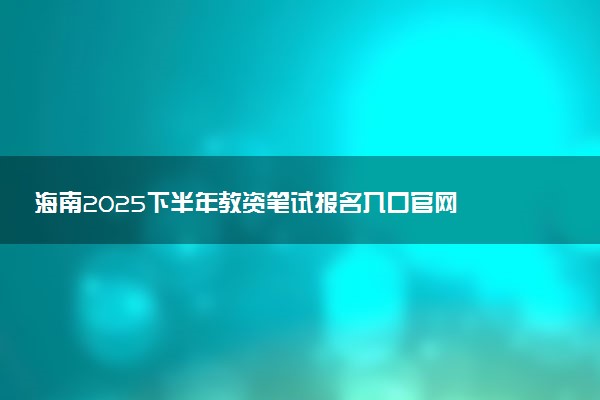 海南2025下半年教资笔试报名入口官网 附报名时间及考试时间