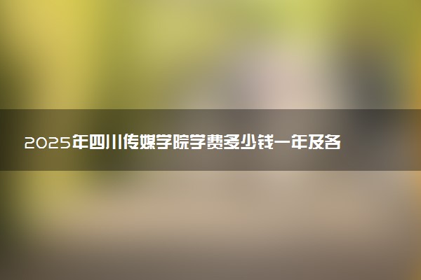 2025年四川传媒学院学费多少钱一年及各专业收费标准一览表