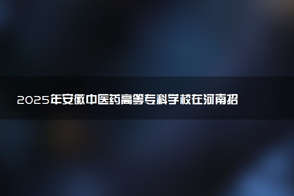 2025年安徽中医药高等专科学校在河南招生代码及专业代码 安徽中医药高等专科学校河南代码是多少？怎么查询？