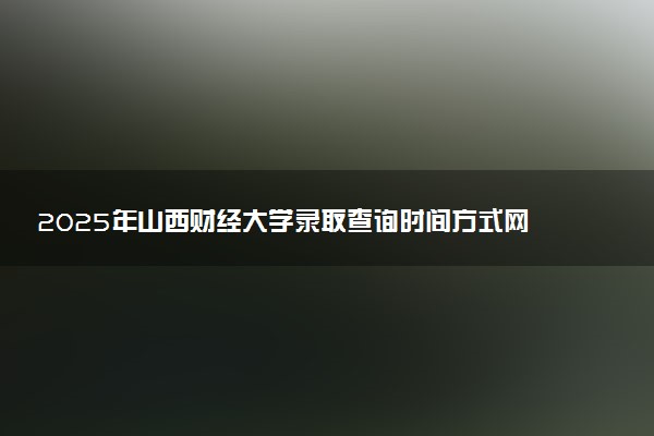 2025年山西财经大学录取查询时间方式网址及转专业条件要求 录取结果什么时候出来