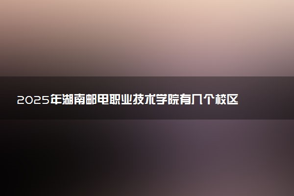2025年湖南邮电职业技术学院有几个校区及校区地址公交站点周边环境 新生在哪个校区