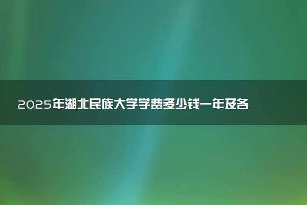 2025年湖北民族大学学费多少钱一年及各专业收费标准一览表