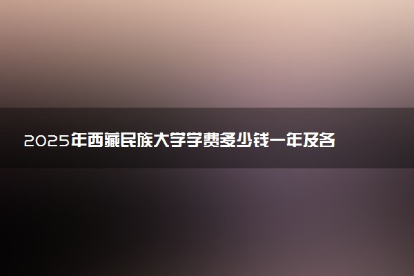2025年西藏民族大学学费多少钱一年及各专业收费标准一览表