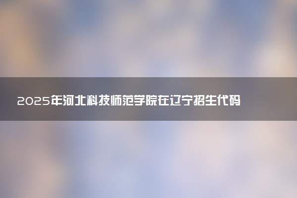 2025年河北科技师范学院在辽宁招生代码：0798 专业代码及报考指南