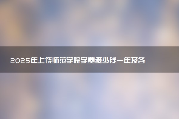 2025年上饶师范学院学费多少钱一年及各专业收费标准一览表