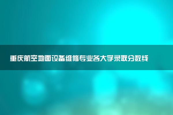 重庆航空地面设备维修专业各大学录取分数线：最低313分能上 开设院校及位次
