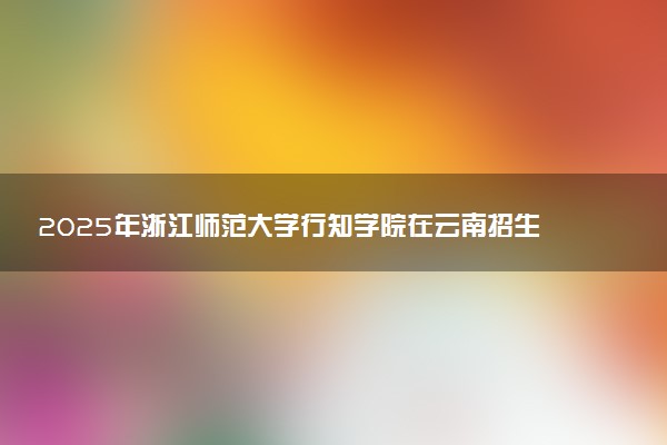 2025年浙江师范大学行知学院在云南招生代码及专业代码 浙江师范大学行知学院云南代码是多少？怎么查询？