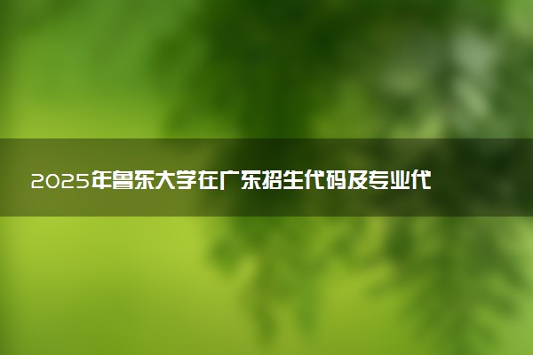 2025年鲁东大学在广东招生代码及专业代码 鲁东大学广东代码是多少？怎么查询？