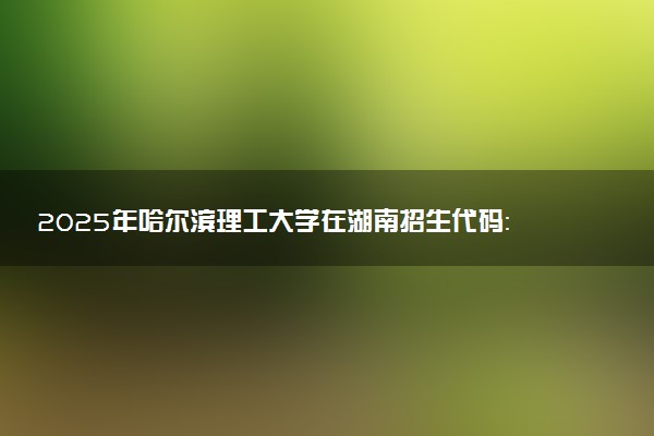 2025年哈尔滨理工大学在湖南招生代码：2311 专业代码及报考指南