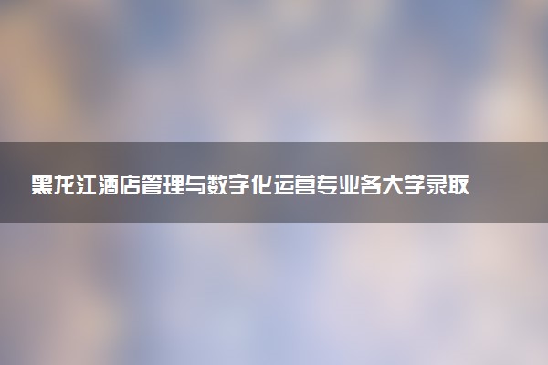 黑龙江酒店管理与数字化运营专业各大学录取分数线：最低174分能上 开设院校及位次