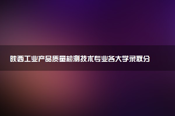 陕西工业产品质量检测技术专业各大学录取分数线：最低343分能上 开设院校及位次