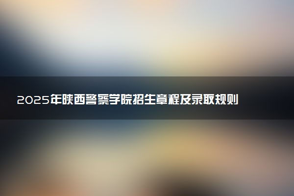 2025年陕西警察学院招生章程及录取规则解读