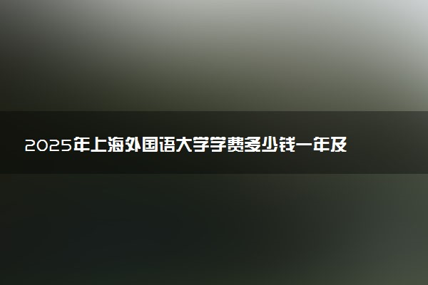 2025年上海外国语大学学费多少钱一年及各专业收费标准一览表