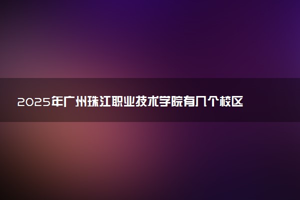 2025年广州珠江职业技术学院有几个校区及校区地址公交站点周边环境 新生在哪个校区
