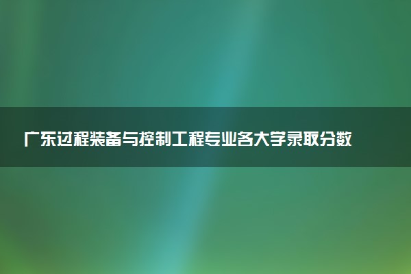 广东过程装备与控制工程专业各大学录取分数线：最低498分能上 开设院校及位次