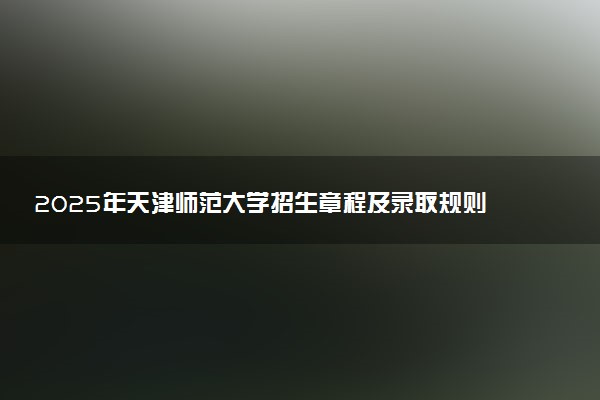 2025年天津师范大学招生章程及录取规则解读