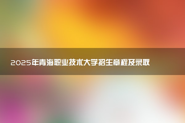 2025年青海职业技术大学招生章程及录取规则解读