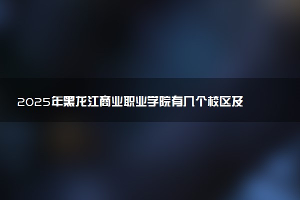 2025年黑龙江商业职业学院有几个校区及校区地址公交站点周边环境 新生在哪个校区