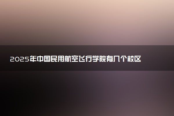 2025年中国民用航空飞行学院有几个校区及校区地址公交站点周边环境 新生在哪个校区