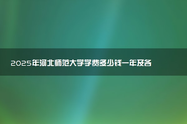 2025年河北师范大学学费多少钱一年及各专业收费标准一览表