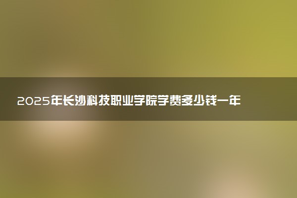 2025年长沙科技职业学院学费多少钱一年及各专业收费标准一览表