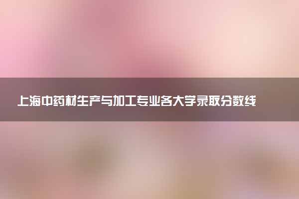 上海中药材生产与加工专业各大学录取分数线：最低253分能上 开设院校及位次