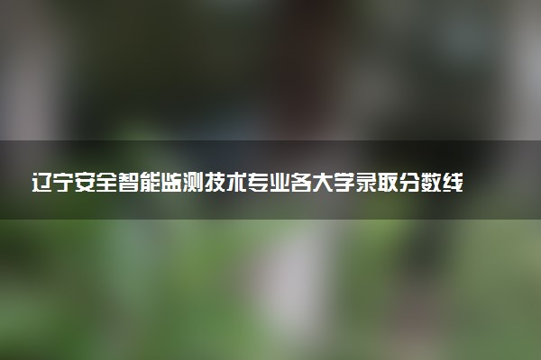 辽宁安全智能监测技术专业各大学录取分数线：最低373分能上 开设院校及位次