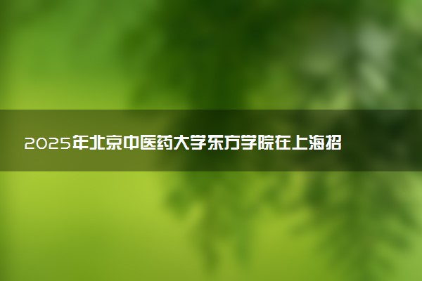 2025年北京中医药大学东方学院在上海招生代码及专业代码 北京中医药大学东方学院上海代码是多少？怎么查询？