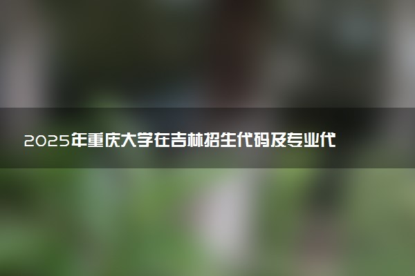 2025年重庆大学在吉林招生代码及专业代码 重庆大学吉林代码是多少？怎么查询？