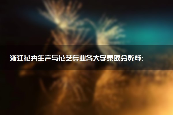 浙江花卉生产与花艺专业各大学录取分数线：最低437分能上 开设院校及位次