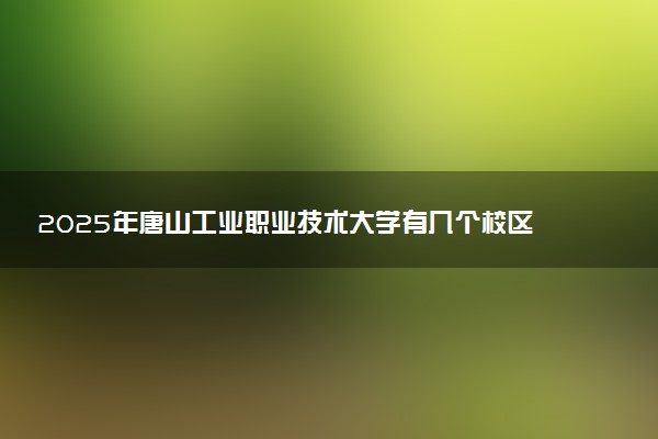 2025年唐山工业职业技术大学有几个校区及校区地址公交站点周边环境 新生在哪个校区