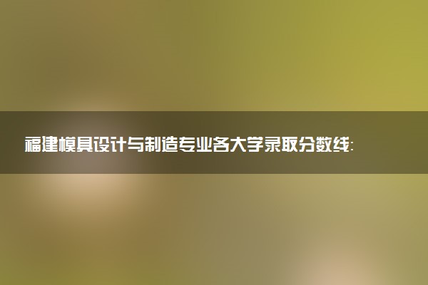 福建模具设计与制造专业各大学录取分数线：最低429分能上 开设院校及位次