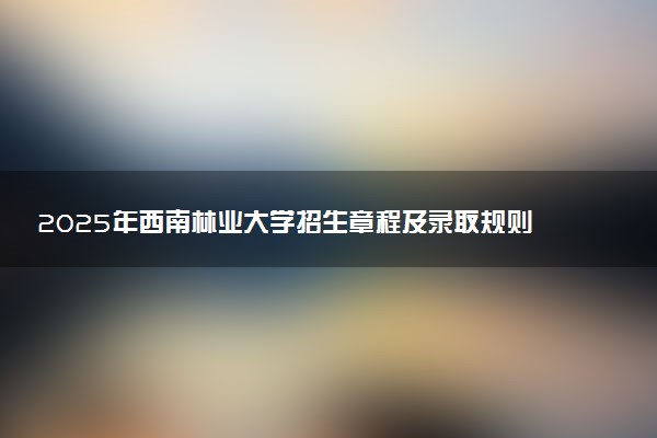 2025年西南林业大学招生章程及录取规则解读