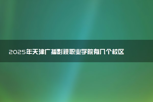 2025年天津广播影视职业学院有几个校区及校区地址公交站点周边环境 新生在哪个校区