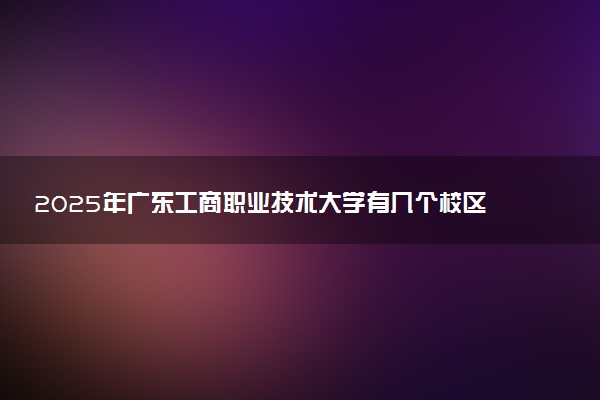 2025年广东工商职业技术大学有几个校区及校区地址公交站点周边环境 新生在哪个校区