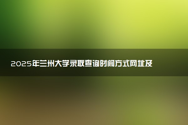 2025年兰州大学录取查询时间方式网址及转专业条件要求 录取结果什么时候出来