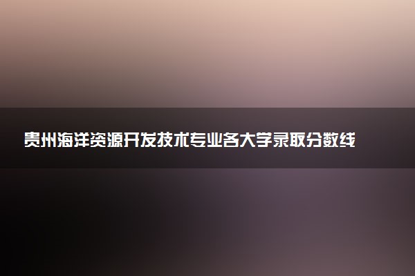 贵州海洋资源开发技术专业各大学录取分数线：最低487分能上 开设院校及位次