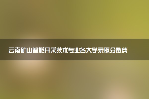 云南矿山智能开采技术专业各大学录取分数线：最低373分能上 开设院校及位次