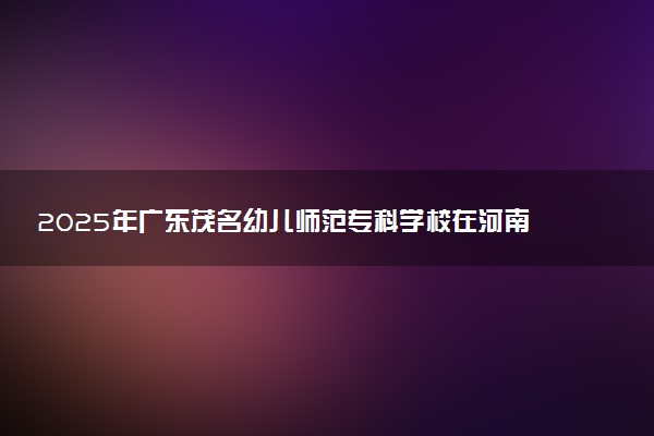 2025年广东茂名幼儿师范专科学校在河南招生代码：7212 专业代码及报考指南