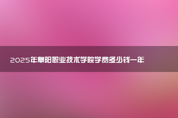 2025年阜阳职业技术学院学费多少钱一年及各专业收费标准一览表