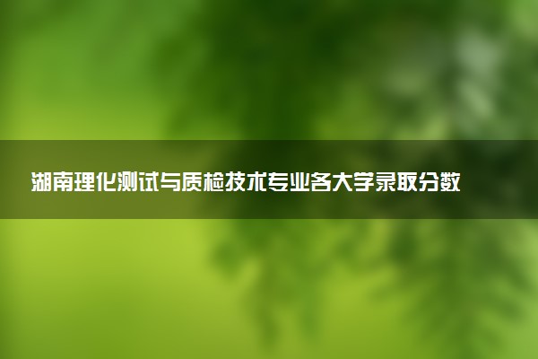 湖南理化测试与质检技术专业各大学录取分数线：最低446分能上 开设院校及位次