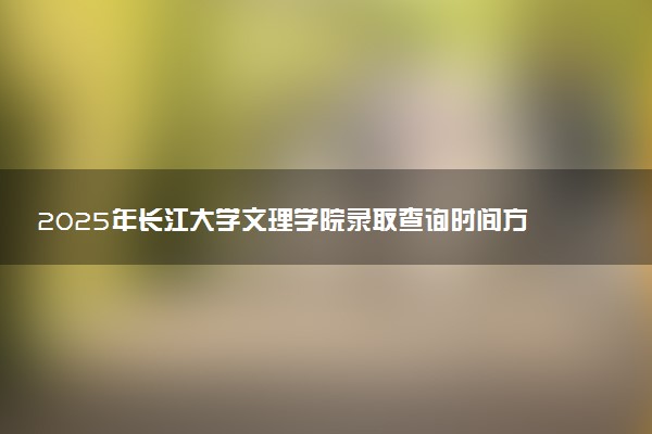 2025年长江大学文理学院录取查询时间方式网址及转专业条件要求 录取结果什么时候出来