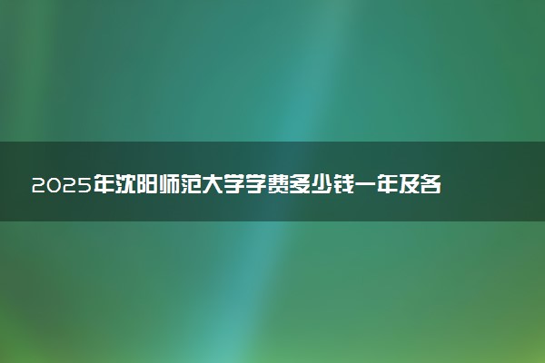 2025年沈阳师范大学学费多少钱一年及各专业收费标准一览表