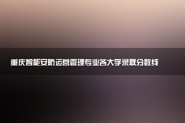 重庆智能安防运营管理专业各大学录取分数线：最低279分能上 开设院校及位次
