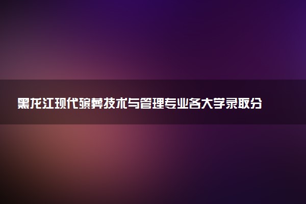 黑龙江现代殡葬技术与管理专业各大学录取分数线：最低363分能上 开设院校及位次