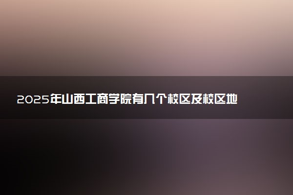 2025年山西工商学院有几个校区及校区地址公交站点周边环境 新生在哪个校区