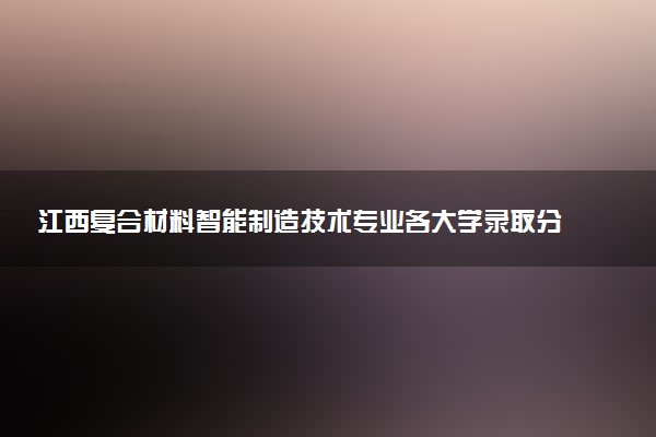 江西复合材料智能制造技术专业各大学录取分数线：最低459分能上 开设院校及位次