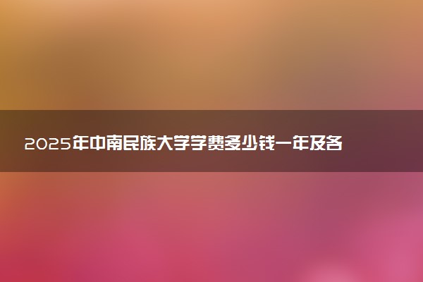 2025年中南民族大学学费多少钱一年及各专业收费标准一览表